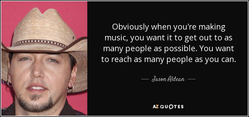 Obviously when you're making music, you want it to get out to as many people as possible. You want to reach as many people as you can. - Jason Aldean