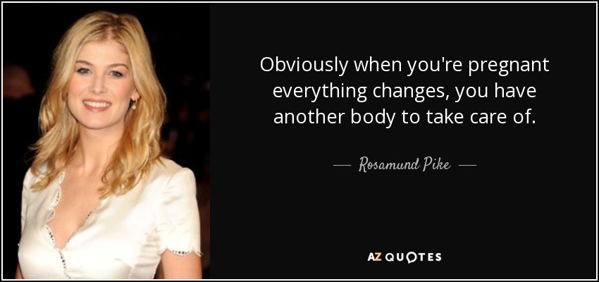 Obviously when you're pregnant everything changes, you have another body to take care of. - Rosamund Pike