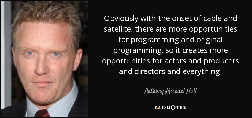 Obviously with the onset of cable and satellite, there are more opportunities for programming and original programming, so it creates more opportunities for actors and producers and directors and everything. - Anthony Michael Hall