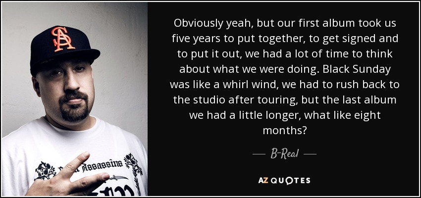 Obviously yeah, but our first album took us five years to put together, to get signed and to put it out, we had a lot of time to think about what we were doing. Black Sunday was like a whirl wind, we had to rush back to the studio after touring, but the last album we had a little longer, what like eight months? - B-Real