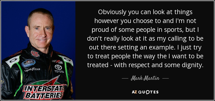 Obviously you can look at things however you choose to and I'm not proud of some people in sports, but I don't really look at it as my calling to be out there setting an example. I just try to treat people the way the I want to be treated - with respect and some dignity. - Mark Martin