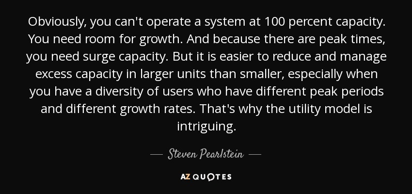 Obviously, you can't operate a system at 100 percent capacity. You need room for growth. And because there are peak times, you need surge capacity. But it is easier to reduce and manage excess capacity in larger units than smaller, especially when you have a diversity of users who have different peak periods and different growth rates. That's why the utility model is intriguing. - Steven Pearlstein