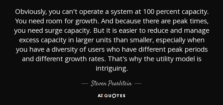 Obviously, you can't operate a system at 100 percent capacity. You need room for growth. And because there are peak times, you need surge capacity. But it is easier to reduce and manage excess capacity in larger units than smaller, especially when you have a diversity of users who have different peak periods and different growth rates. That's why the utility model is intriguing. - Steven Pearlstein