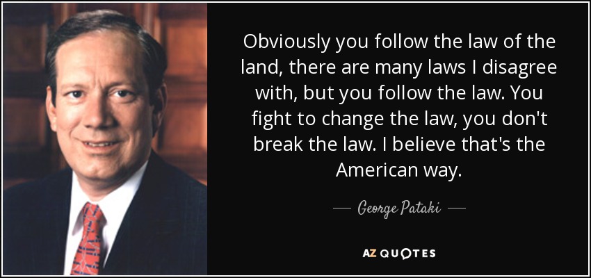 Obviously you follow the law of the land, there are many laws I disagree with, but you follow the law. You fight to change the law, you don't break the law. I believe that's the American way. - George Pataki