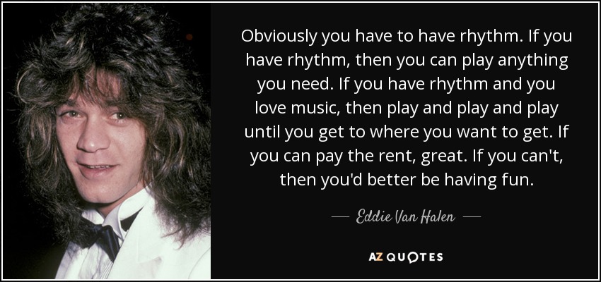 Obviously you have to have rhythm. If you have rhythm, then you can play anything you need. If you have rhythm and you love music, then play and play and play until you get to where you want to get. If you can pay the rent, great. If you can't, then you'd better be having fun. - Eddie Van Halen