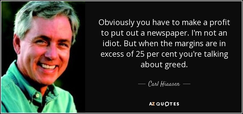 Obviously you have to make a profit to put out a newspaper. I'm not an idiot. But when the margins are in excess of 25 per cent you're talking about greed. - Carl Hiaasen