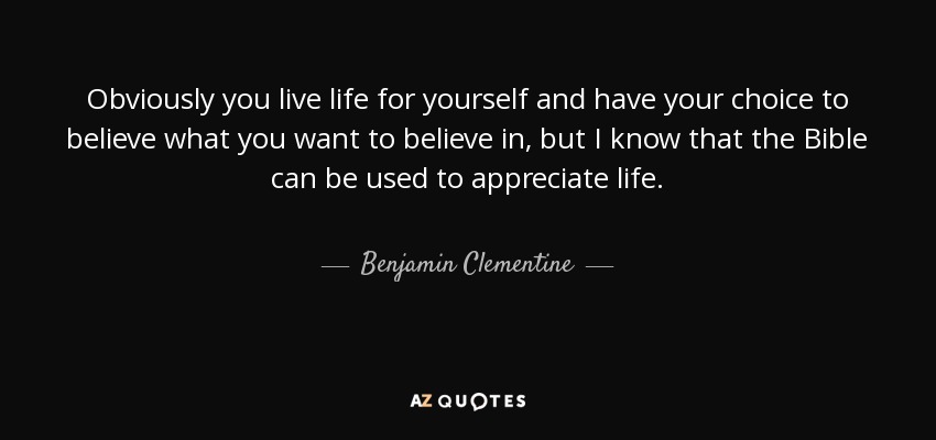 Obviously you live life for yourself and have your choice to believe what you want to believe in, but I know that the Bible can be used to appreciate life. - Benjamin Clementine