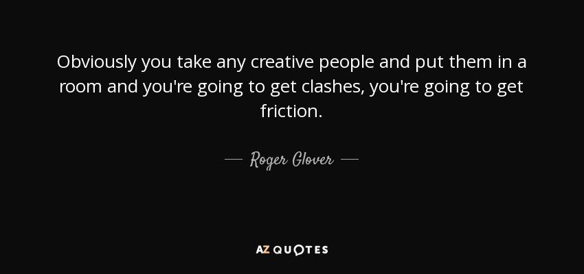 Obviously you take any creative people and put them in a room and you're going to get clashes, you're going to get friction. - Roger Glover