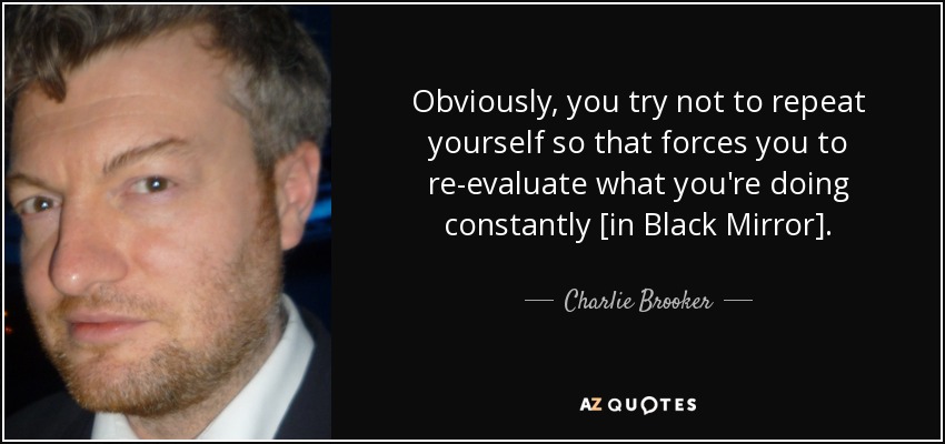 Obviously, you try not to repeat yourself so that forces you to re-evaluate what you're doing constantly [in Black Mirror]. - Charlie Brooker