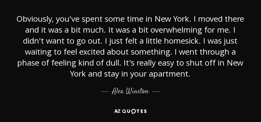 Obviously, you've spent some time in New York. I moved there and it was a bit much. It was a bit overwhelming for me. I didn't want to go out. I just felt a little homesick. I was just waiting to feel excited about something. I went through a phase of feeling kind of dull. It's really easy to shut off in New York and stay in your apartment. - Alex Winston