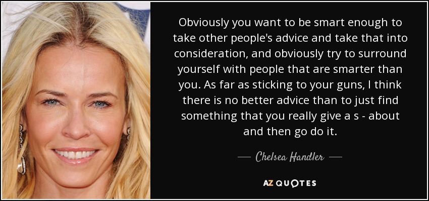 Obviously you want to be smart enough to take other people's advice and take that into consideration, and obviously try to surround yourself with people that are smarter than you. As far as sticking to your guns, I think there is no better advice than to just find something that you really give a s - about and then go do it. - Chelsea Handler