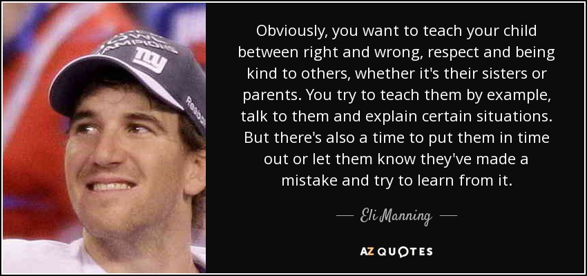 Obviously, you want to teach your child between right and wrong, respect and being kind to others, whether it's their sisters or parents. You try to teach them by example, talk to them and explain certain situations. But there's also a time to put them in time out or let them know they've made a mistake and try to learn from it. - Eli Manning