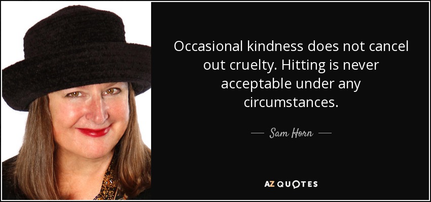 Occasional kindness does not cancel out cruelty. Hitting is never acceptable under any circumstances. - Sam Horn