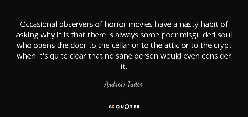 Occasional observers of horror movies have a nasty habit of asking why it is that there is always some poor misguided soul who opens the door to the cellar or to the attic or to the crypt when it's quite clear that no sane person would even consider it. - Andrew Tudor