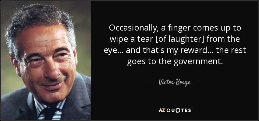 Occasionally, a finger comes up to wipe a tear [of laughter] from the eye... and that's my reward... the rest goes to the government. - Victor Borge