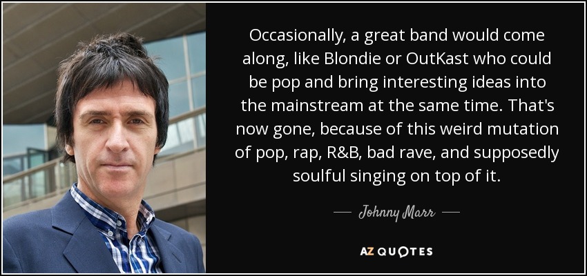 Occasionally, a great band would come along, like Blondie or OutKast who could be pop and bring interesting ideas into the mainstream at the same time. That's now gone, because of this weird mutation of pop, rap, R&B, bad rave, and supposedly soulful singing on top of it. - Johnny Marr