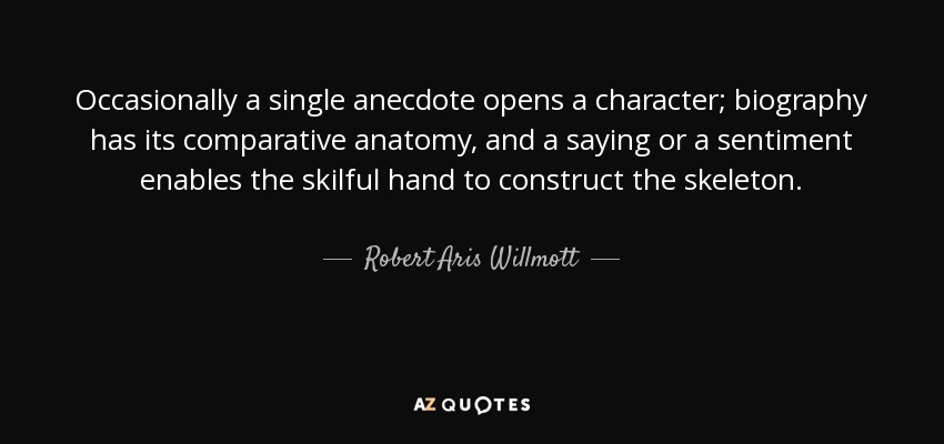 Occasionally a single anecdote opens a character; biography has its comparative anatomy, and a saying or a sentiment enables the skilful hand to construct the skeleton. - Robert Aris Willmott