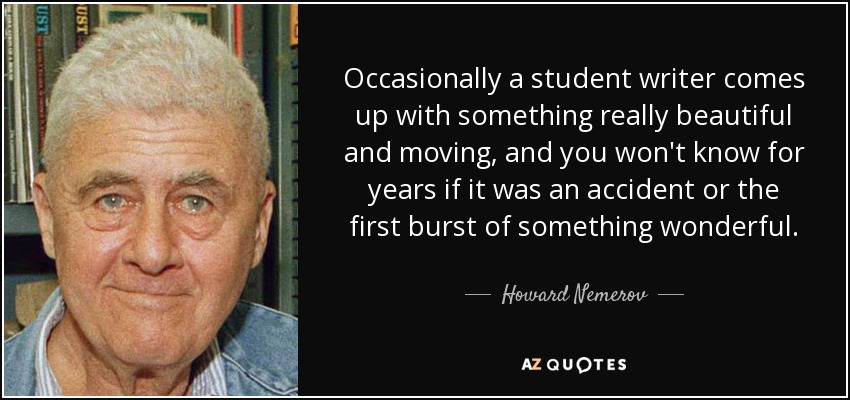 Occasionally a student writer comes up with something really beautiful and moving, and you won't know for years if it was an accident or the first burst of something wonderful. - Howard Nemerov