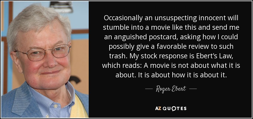 Occasionally an unsuspecting innocent will stumble into a movie like this and send me an anguished postcard, asking how I could possibly give a favorable review to such trash. My stock response is Ebert's Law, which reads: A movie is not about what it is about. It is about how it is about it. - Roger Ebert