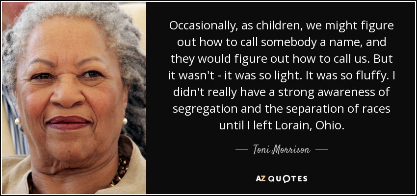 Occasionally, as children, we might figure out how to call somebody a name, and they would figure out how to call us. But it wasn't - it was so light. It was so fluffy. I didn't really have a strong awareness of segregation and the separation of races until I left Lorain, Ohio. - Toni Morrison