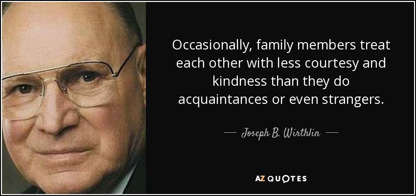 Occasionally, family members treat each other with less courtesy and kindness than they do acquaintances or even strangers. - Joseph B. Wirthlin
