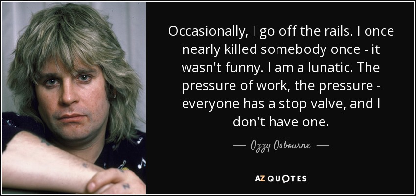 Occasionally, I go off the rails. I once nearly killed somebody once - it wasn't funny. I am a lunatic. The pressure of work, the pressure - everyone has a stop valve, and I don't have one. - Ozzy Osbourne