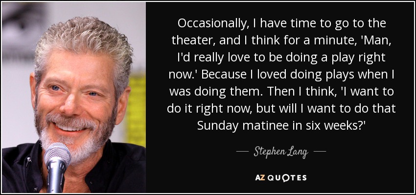 Occasionally, I have time to go to the theater, and I think for a minute, 'Man, I'd really love to be doing a play right now.' Because I loved doing plays when I was doing them. Then I think, 'I want to do it right now, but will I want to do that Sunday matinee in six weeks?' - Stephen Lang