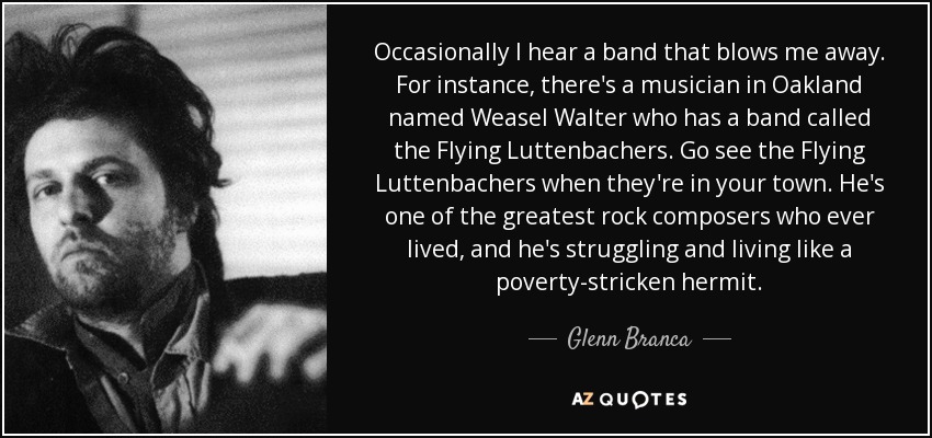 Occasionally I hear a band that blows me away. For instance, there's a musician in Oakland named Weasel Walter who has a band called the Flying Luttenbachers. Go see the Flying Luttenbachers when they're in your town. He's one of the greatest rock composers who ever lived, and he's struggling and living like a poverty-stricken hermit. - Glenn Branca