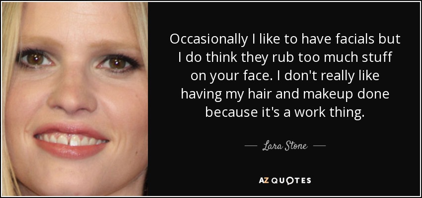 Occasionally I like to have facials but I do think they rub too much stuff on your face. I don't really like having my hair and makeup done because it's a work thing. - Lara Stone