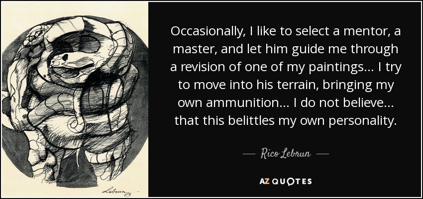 Occasionally, I like to select a mentor, a master, and let him guide me through a revision of one of my paintings... I try to move into his terrain, bringing my own ammunition... I do not believe... that this belittles my own personality. - Rico Lebrun