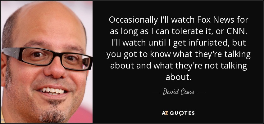 Occasionally I'll watch Fox News for as long as I can tolerate it, or CNN. I'll watch until I get infuriated, but you got to know what they're talking about and what they're not talking about. - David Cross
