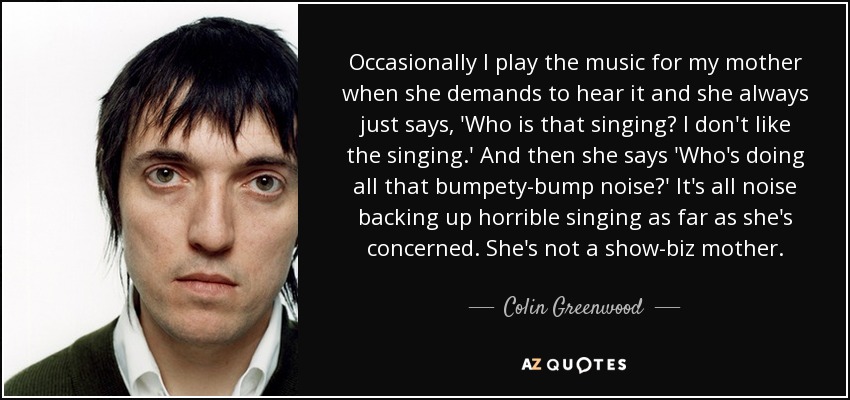 Occasionally I play the music for my mother when she demands to hear it and she always just says, 'Who is that singing? I don't like the singing.' And then she says 'Who's doing all that bumpety-bump noise?' It's all noise backing up horrible singing as far as she's concerned. She's not a show-biz mother. - Colin Greenwood