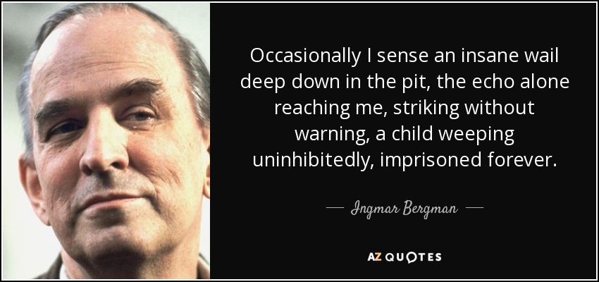 Occasionally I sense an insane wail deep down in the pit, the echo alone reaching me, striking without warning, a child weeping uninhibitedly, imprisoned forever. - Ingmar Bergman