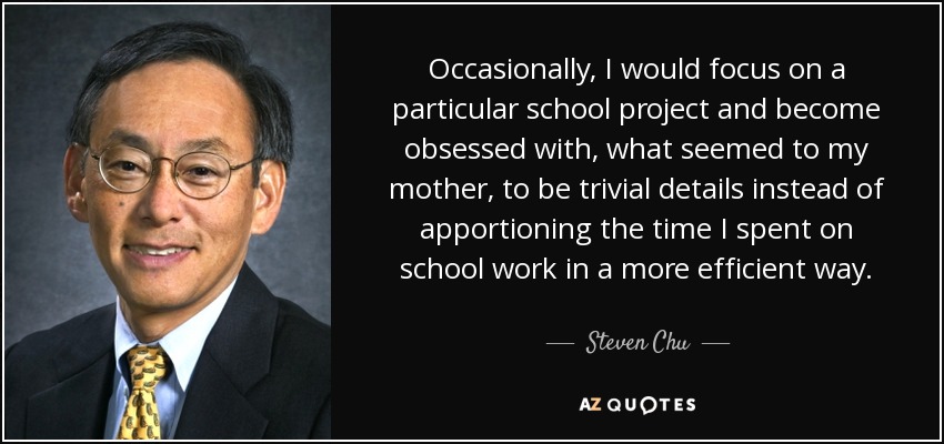 Occasionally, I would focus on a particular school project and become obsessed with, what seemed to my mother, to be trivial details instead of apportioning the time I spent on school work in a more efficient way. - Steven Chu