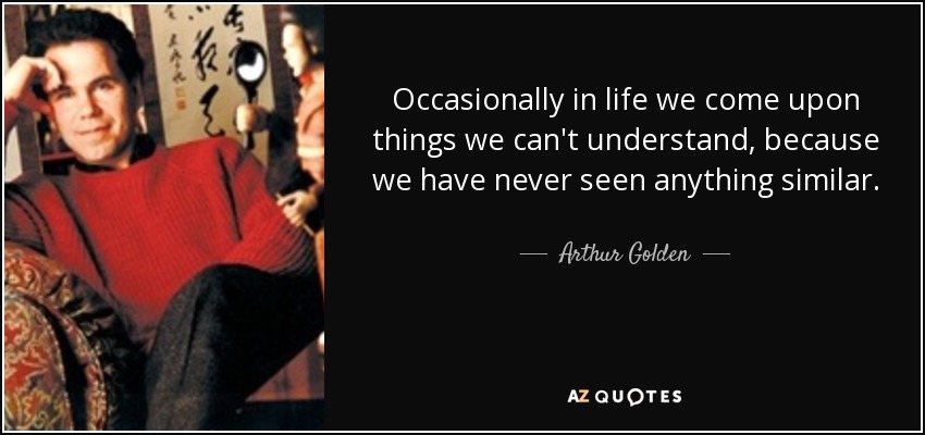 Occasionally in life we come upon things we can't understand, because we have never seen anything similar. - Arthur Golden