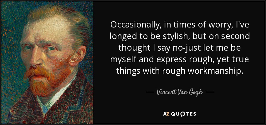 Occasionally, in times of worry, I've longed to be stylish, but on second thought I say no-just let me be myself-and express rough, yet true things with rough workmanship. - Vincent Van Gogh