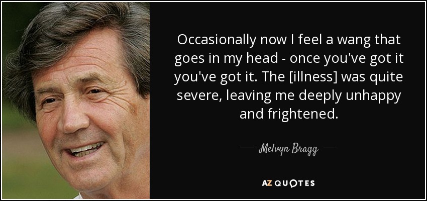 Occasionally now I feel a wang that goes in my head - once you've got it you've got it. The [illness] was quite severe, leaving me deeply unhappy and frightened. - Melvyn Bragg