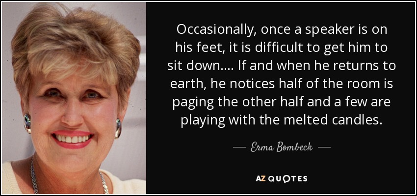 Occasionally, once a speaker is on his feet, it is difficult to get him to sit down. ... If and when he returns to earth, he notices half of the room is paging the other half and a few are playing with the melted candles. - Erma Bombeck