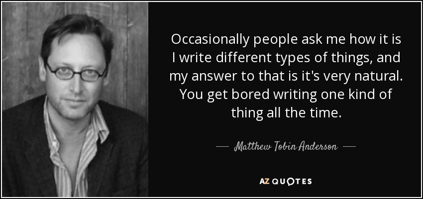 Occasionally people ask me how it is I write different types of things, and my answer to that is it's very natural. You get bored writing one kind of thing all the time. - Matthew Tobin Anderson