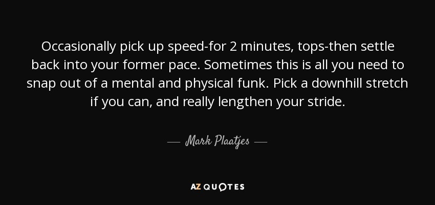 Occasionally pick up speed-for 2 minutes, tops-then settle back into your former pace. Sometimes this is all you need to snap out of a mental and physical funk. Pick a downhill stretch if you can, and really lengthen your stride. - Mark Plaatjes
