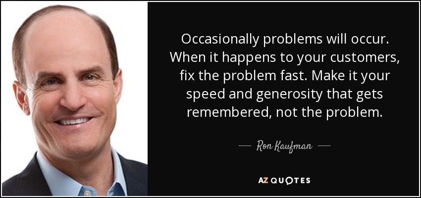 Occasionally problems will occur. When it happens to your customers, fix the problem fast. Make it your speed and generosity that gets remembered, not the problem. - Ron Kaufman