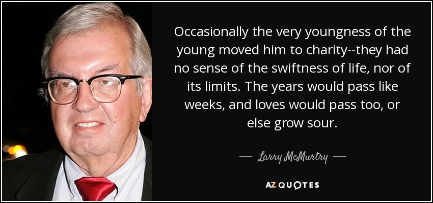 Occasionally the very youngness of the young moved him to charity--they had no sense of the swiftness of life, nor of its limits. The years would pass like weeks, and loves would pass too, or else grow sour. - Larry McMurtry