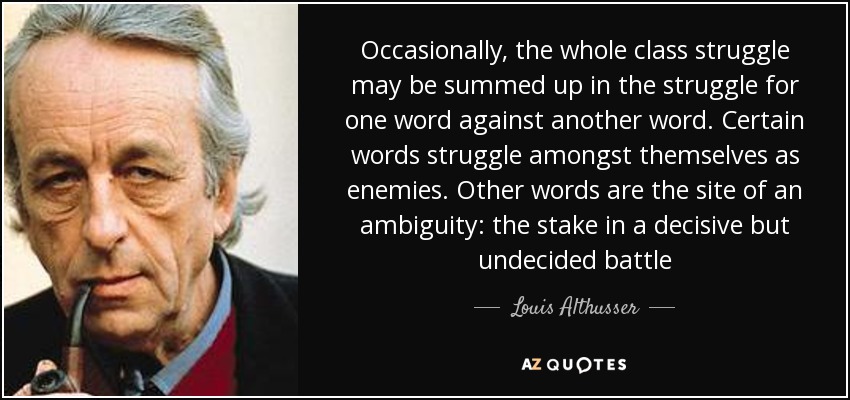 Occasionally, the whole class struggle may be summed up in the struggle for one word against another word. Certain words struggle amongst themselves as enemies. Other words are the site of an ambiguity: the stake in a decisive but undecided battle - Louis Althusser