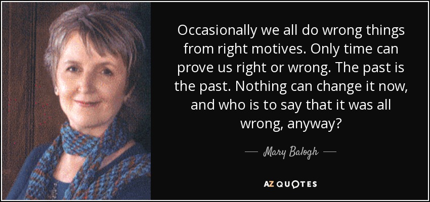 Occasionally we all do wrong things from right motives. Only time can prove us right or wrong. The past is the past. Nothing can change it now, and who is to say that it was all wrong, anyway? - Mary Balogh