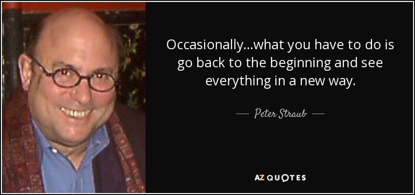 Occasionally.. .what you have to do is go back to the beginning and see everything in a new way. - Peter Straub
