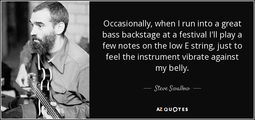 Occasionally, when I run into a great bass backstage at a festival I'll play a few notes on the low E string, just to feel the instrument vibrate against my belly. - Steve Swallow