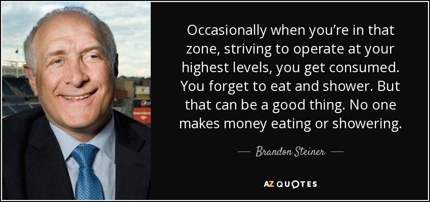 Occasionally when you’re in that zone, striving to operate at your highest levels, you get consumed. You forget to eat and shower. But that can be a good thing. No one makes money eating or showering. - Brandon Steiner