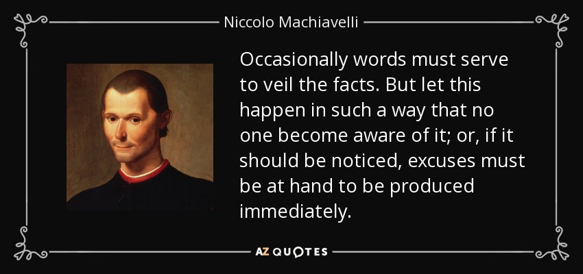Occasionally words must serve to veil the facts. But let this happen in such a way that no one become aware of it; or, if it should be noticed, excuses must be at hand to be produced immediately. - Niccolo Machiavelli