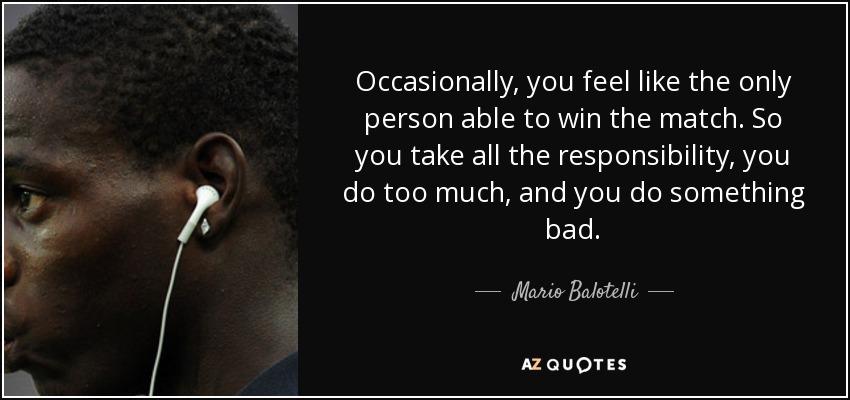Occasionally, you feel like the only person able to win the match. So you take all the responsibility, you do too much, and you do something bad. - Mario Balotelli