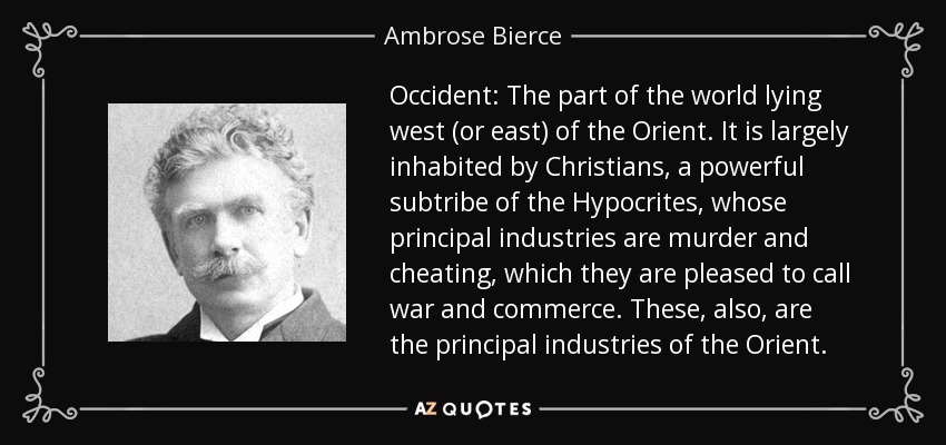 Occident: The part of the world lying west (or east) of the Orient. It is largely inhabited by Christians, a powerful subtribe of the Hypocrites, whose principal industries are murder and cheating, which they are pleased to call war and commerce. These, also, are the principal industries of the Orient. - Ambrose Bierce